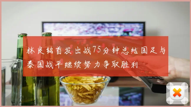 林良铭首发出战75分钟总结国足与泰国战平继续努力争取胜利
