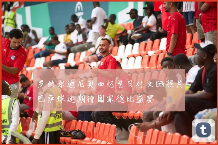 罗纳尔迪尼奥回忆昔日对决晒照片巴萨球迷期待国家德比盛宴