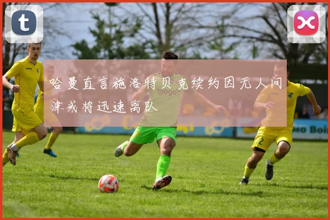 哈曼直言施洛特贝克续约因无人问津或将迅速离队