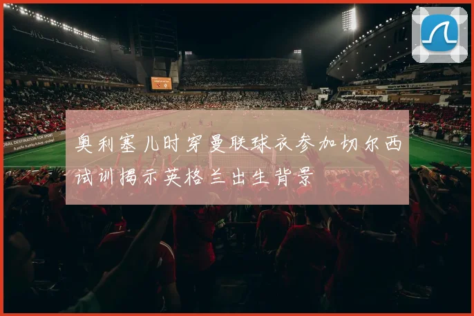 奥利塞儿时穿曼联球衣参加切尔西试训揭示英格兰出生背景