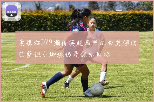 意媒称DV9期待英超西甲机会更倾向巴萨但小蜘蛛仍是优先目标