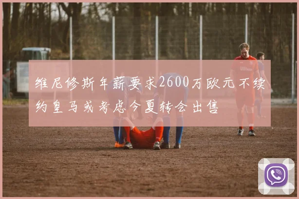 维尼修斯年薪要求2600万欧元不续约皇马或考虑今夏转会出售