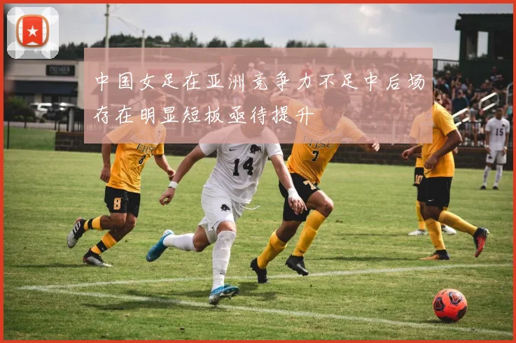 中国女足在亚洲竞争力不足中后场存在明显短板亟待提升
