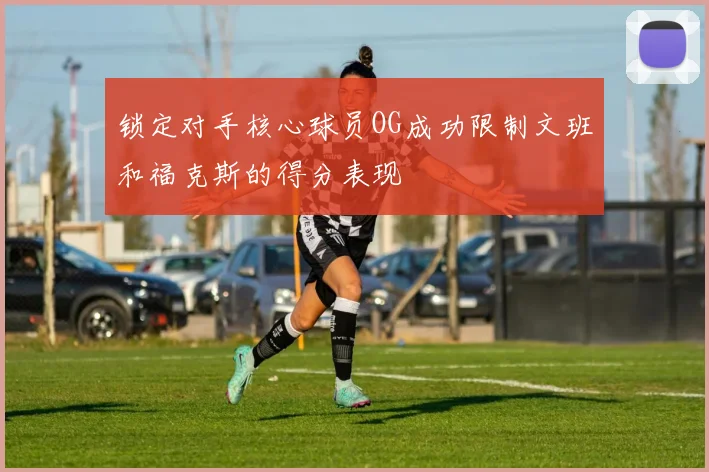 锁定对手核心球员OG成功限制文班和福克斯的得分表现