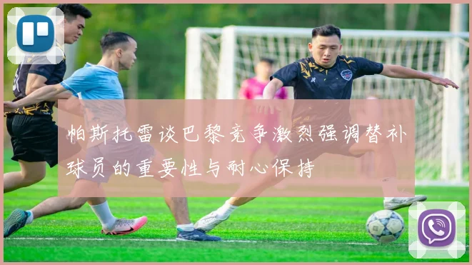 帕斯托雷谈巴黎竞争激烈强调替补球员的重要性与耐心保持