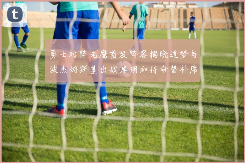 勇士对阵老鹰首发阵容揭晓追梦与波杰姆斯基出战库明加待命替补席