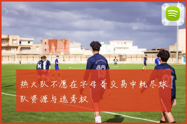 热火队不愿在字母哥交易中耗尽球队资源与选秀权
