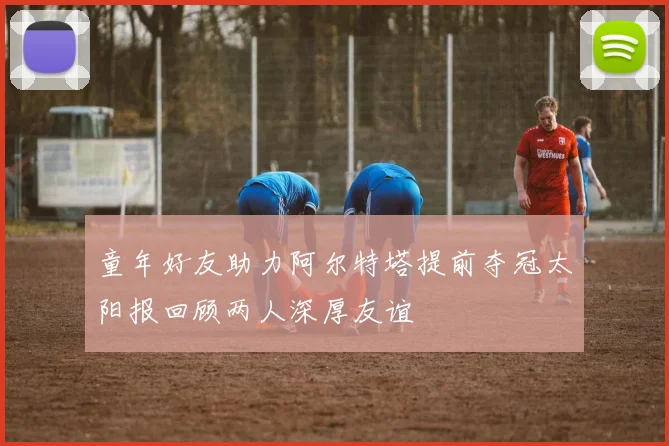 童年好友助力阿尔特塔提前夺冠太阳报回顾两人深厚友谊