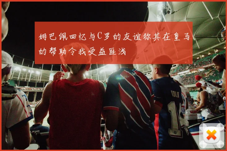 姆巴佩回忆与C罗的友谊称其在皇马的帮助令我受益匪浅