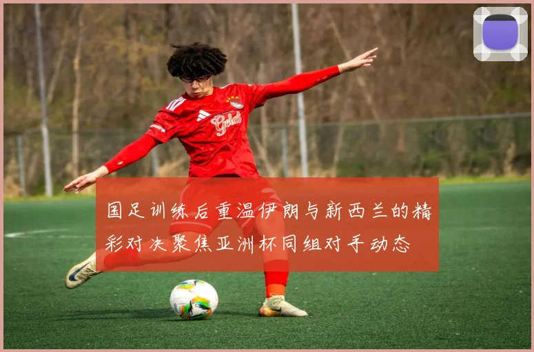 国足训练后重温伊朗与新西兰的精彩对决聚焦亚洲杯同组对手动态