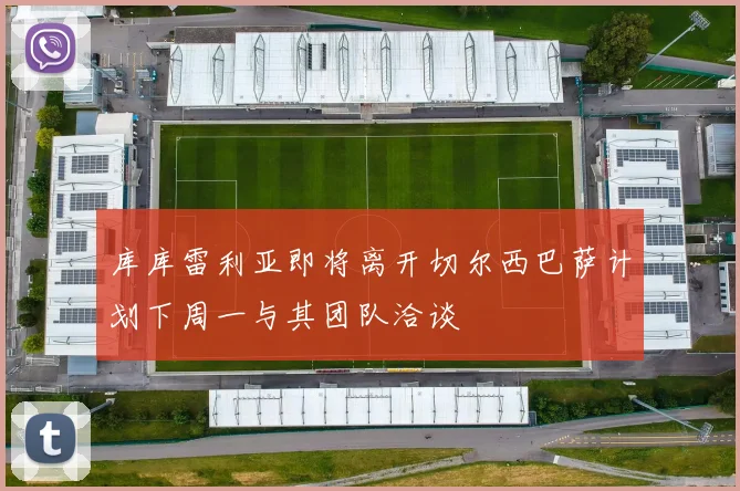 库库雷利亚即将离开切尔西巴萨计划下周一与其团队洽谈