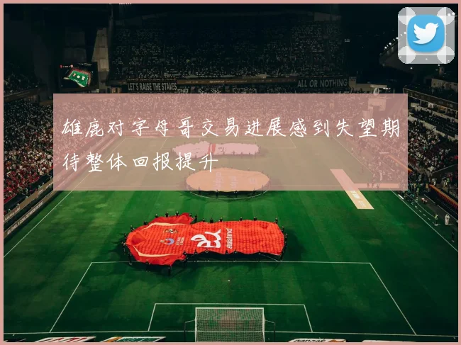 雄鹿对字母哥交易进展感到失望期待整体回报提升