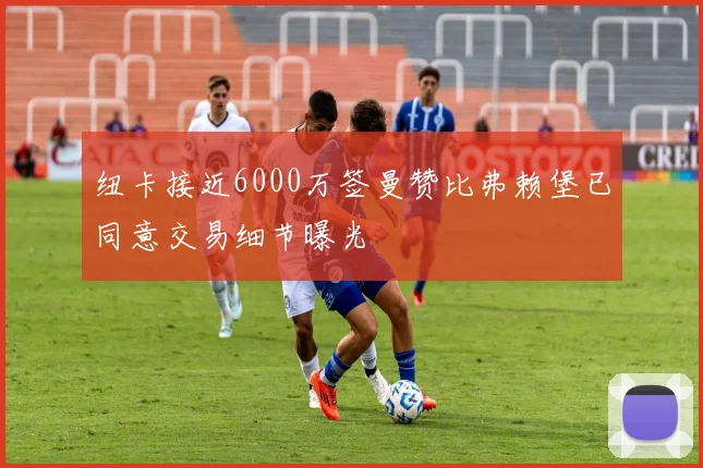 纽卡接近6000万签曼赞比弗赖堡已同意交易细节曝光