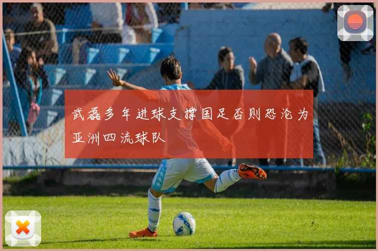 武磊多年进球支撑国足否则恐沦为亚洲四流球队