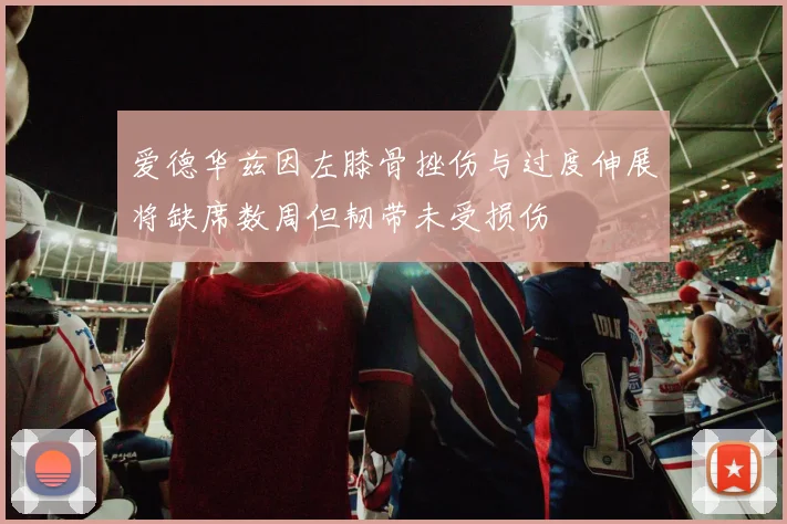 爱德华兹因左膝骨挫伤与过度伸展将缺席数周但韧带未受损伤