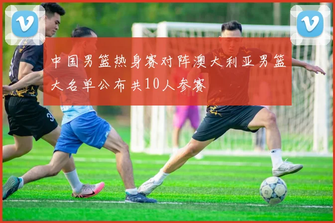 中国男篮热身赛对阵澳大利亚男篮大名单公布共10人参赛