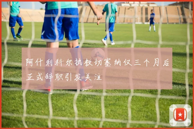 阿什利科尔执教切塞纳仅三个月后正式辞职引发关注