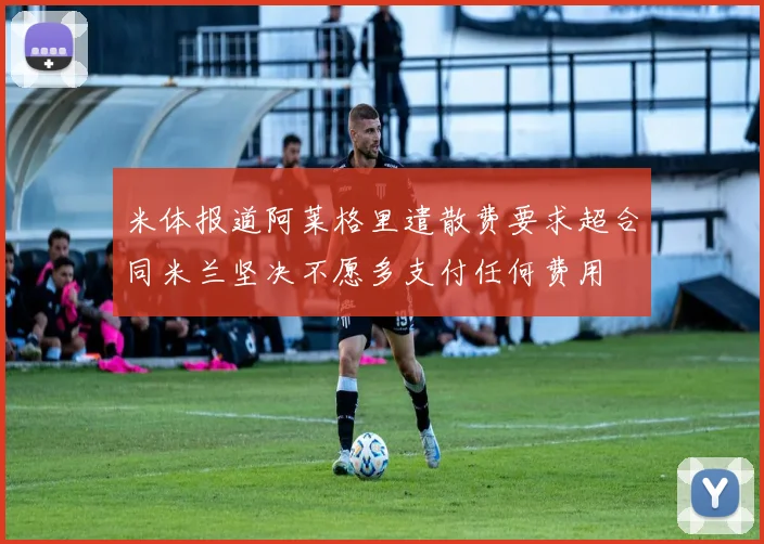米体报道阿莱格里遣散费要求超合同米兰坚决不愿多支付任何费用