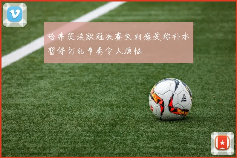 哈弗茨谈欧冠决赛失利感受称补水暂停打乱节奏令人烦恼