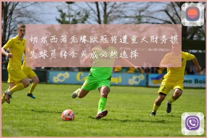 切尔西若无缘欧冠将遭重大财务损失球员转会或成必然选择