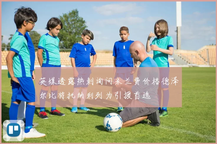 英媒透露热刺询问米兰费价格德泽尔比将托纳利列为引援首选
