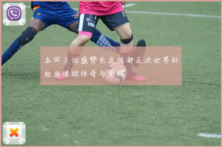 本田圭佑盛赞长友佑都五次世界杯经历堪称传奇与荣耀