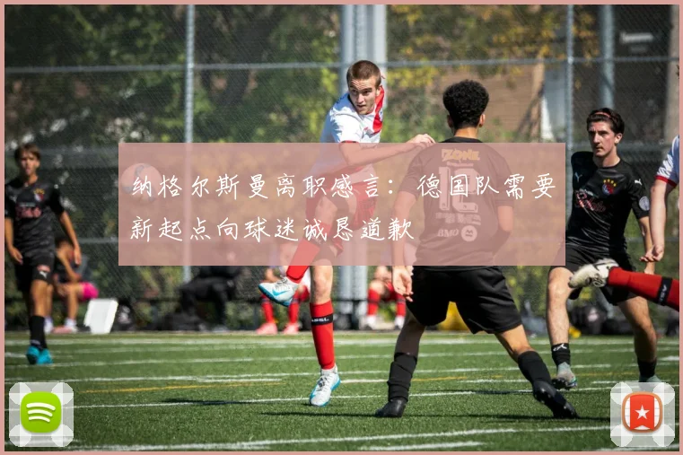 纳格尔斯曼离职感言：德国队需要新起点向球迷诚恳道歉