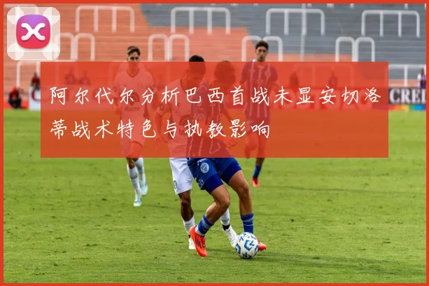 阿尔代尔分析巴西首战未显安切洛蒂战术特色与执教影响