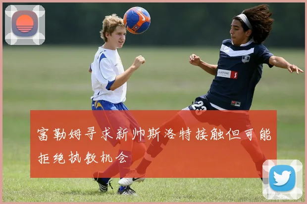 富勒姆寻求新帅斯洛特接触但可能拒绝执教机会