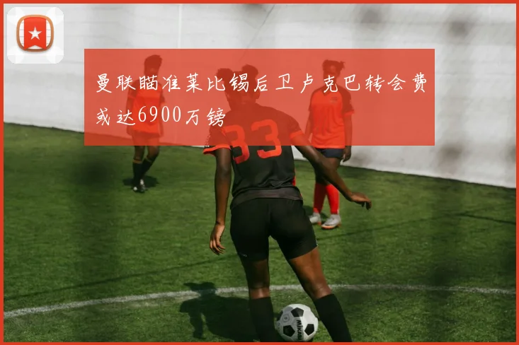 曼联瞄准莱比锡后卫卢克巴转会费或达6900万镑