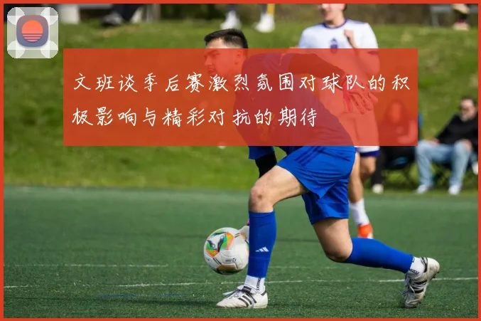 文班谈季后赛激烈氛围对球队的积极影响与精彩对抗的期待