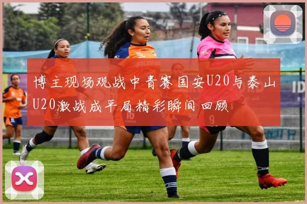 博主现场观战中青赛国安U20与泰山U20激战成平局精彩瞬间回顾