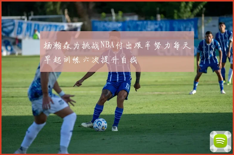 杨瀚森为挑战NBA付出艰辛努力每天早起训练六次提升自我